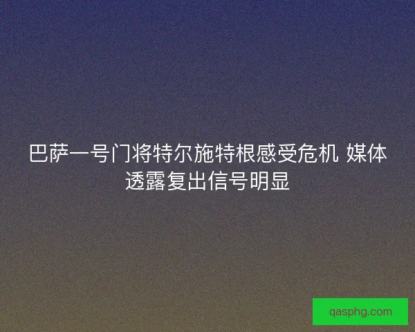 巴萨一号门将特尔施特根感受危机 媒体透露复出信号明显