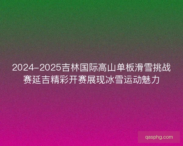 2024-2025吉林国际高山单板滑雪挑战赛延吉精彩开赛展现冰雪运动魅力